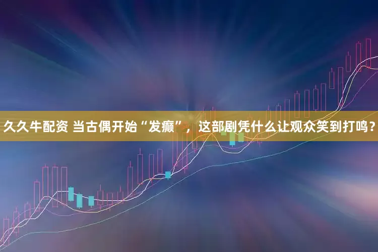 久久牛配资 当古偶开始“发癫”，这部剧凭什么让观众笑到打鸣？