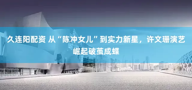 久连阳配资 从“陈冲女儿”到实力新星，许文珊演艺崛起破茧成蝶