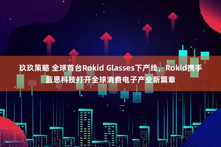 玖玖策略 全球首台Rokid Glasses下产线，Rokid携手蓝思科技打开全球消费电子产业新篇章