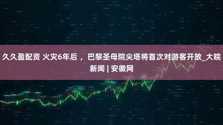 久久盈配资 火灾6年后 ，巴黎圣母院尖塔将首次对游客开放_大皖新闻 | 安徽网