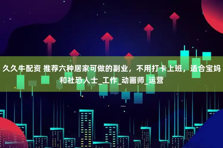 久久牛配资 推荐六种居家可做的副业，不用打卡上班，适合宝妈和社恐人士_工作_动画师_运营