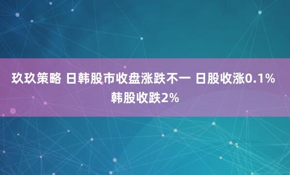 玖玖策略 日韩股市收盘涨跌不一 日股收涨0.1% 韩股收跌2%