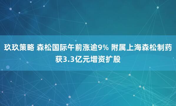 玖玖策略 森松国际午前涨逾9% 附属上海森松制药获3.3亿元增资扩股