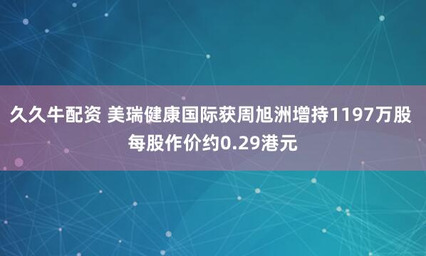久久牛配资 美瑞健康国际获周旭洲增持1197万股 每股作价约0.29港元