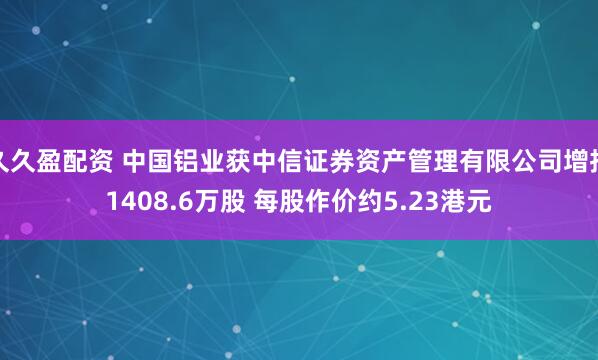 久久盈配资 中国铝业获中信证券资产管理有限公司增持1408.6万股 每股作价约5.23港元