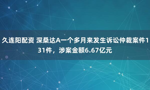 久连阳配资 深桑达A一个多月来发生诉讼仲裁案件131件，涉案金额6.67亿元
