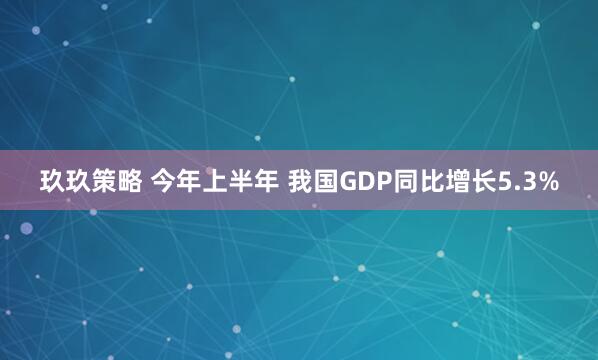 玖玖策略 今年上半年 我国GDP同比增长5.3%