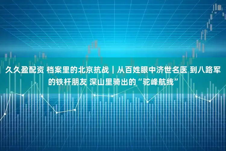 久久盈配资 档案里的北京抗战｜从百姓眼中济世名医 到八路军的铁杆朋友 深山里骑出的“驼峰航线”