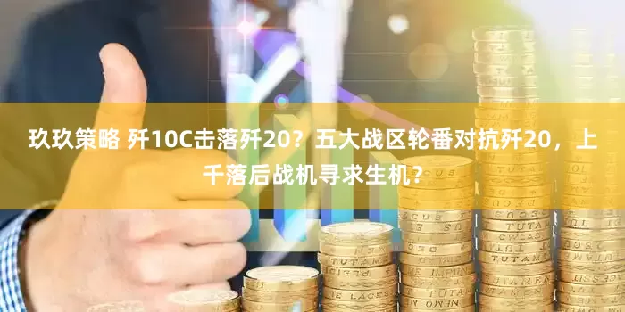 玖玖策略 歼10C击落歼20？五大战区轮番对抗歼20，上千落后战机寻求生机？