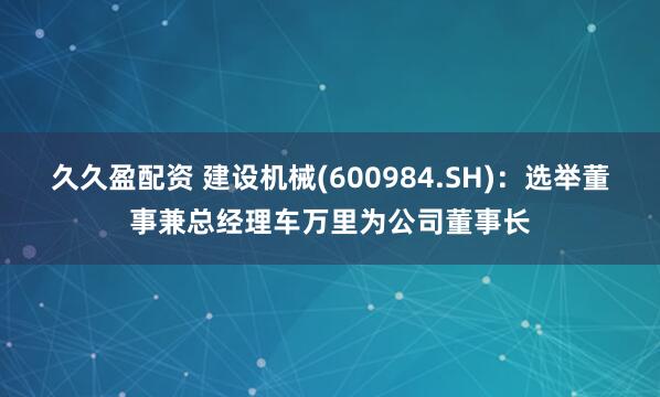 久久盈配资 建设机械(600984.SH)：选举董事兼总经理车万里为公司董事长