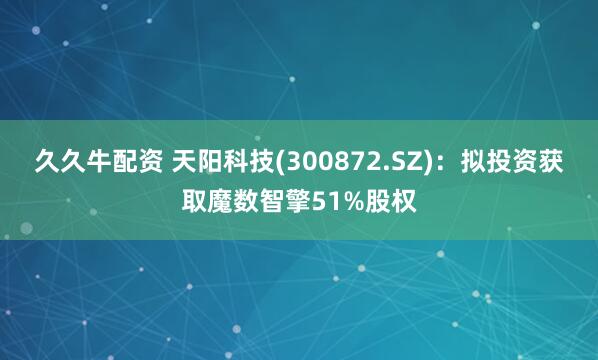 久久牛配资 天阳科技(300872.SZ)：拟投资获取魔数智擎51%股权