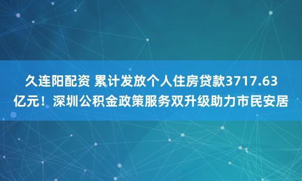 久连阳配资 累计发放个人住房贷款3717.63亿元！深圳公积金政策服务双升级助力市民安居
