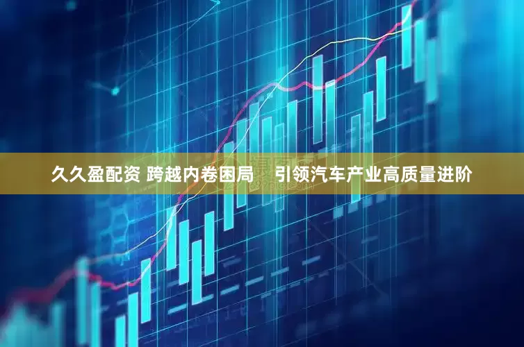 久久盈配资 跨越内卷困局    引领汽车产业高质量进阶