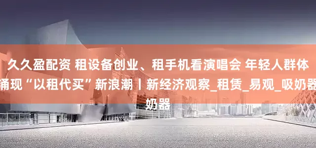 久久盈配资 租设备创业、租手机看演唱会 年轻人群体涌现“以租代买”新浪潮丨新经济观察_租赁_易观_吸奶器