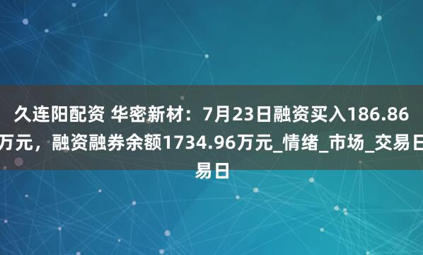 久连阳配资 华密新材：7月23日融资买入186.86万元，融资融券余额1734.96万元_情绪_市场_交易日