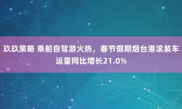 玖玖策略 乘船自驾游火热，春节假期烟台港滚装车运量同比增长21.0%