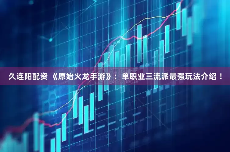久连阳配资 《原始火龙手游》：单职业三流派最强玩法介绍 ！