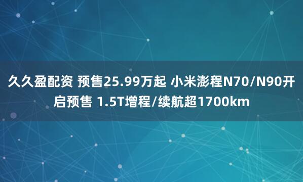 久久盈配资 预售25.99万起 小米澎程N70/N90开启预售 1.5T增程/续航超1700km