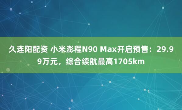 久连阳配资 小米澎程N90 Max开启预售：29.99万元，综合续航最高1705km