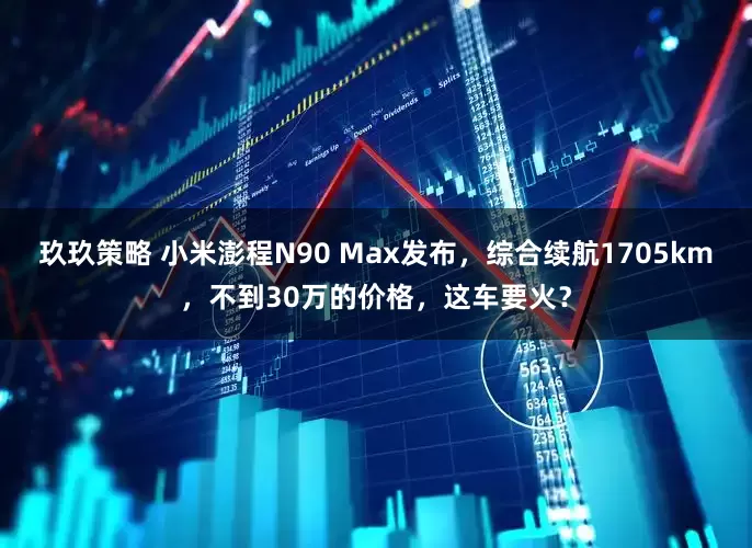 玖玖策略 小米澎程N90 Max发布，综合续航1705km，不到30万的价格，这车要火？